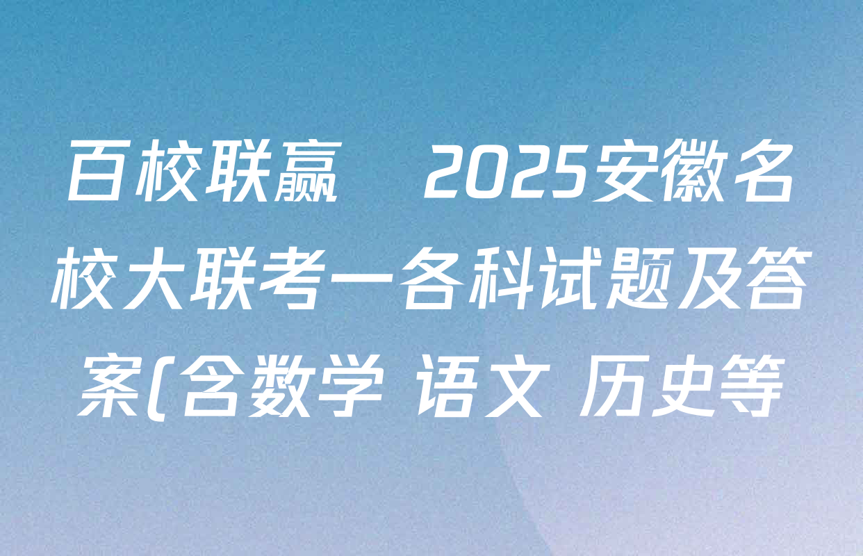百校联赢•2025安徽名校大联考一各科试题及答案(含数学 语文 历史等) 百校联赢•2025安徽名校大联考一各科试题及答案(含数学 语文 历史等)